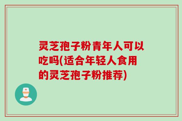 灵芝孢子粉青年人可以吃吗(适合年轻人食用的灵芝孢子粉推荐)