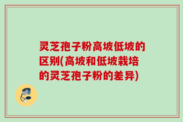 灵芝孢子粉高坡低坡的区别(高坡和低坡栽培的灵芝孢子粉的差异)