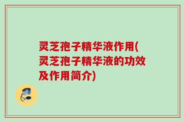 灵芝孢子精华液作用(灵芝孢子精华液的功效及作用简介)
