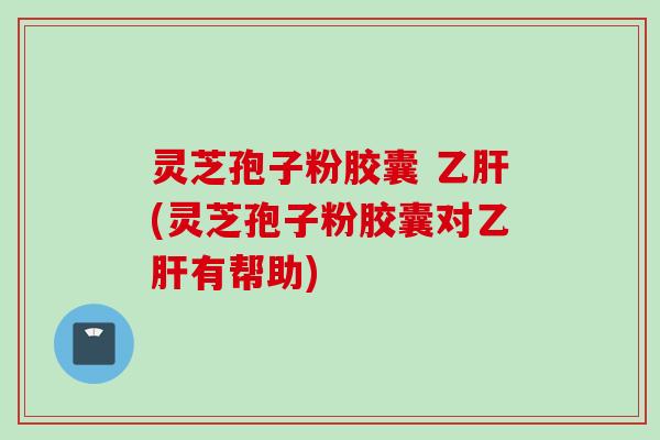 灵芝孢子粉胶囊 乙肝(灵芝孢子粉胶囊对乙肝有帮助)