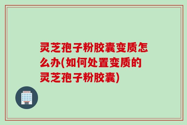 灵芝孢子粉胶囊变质怎么办(如何处置变质的灵芝孢子粉胶囊)