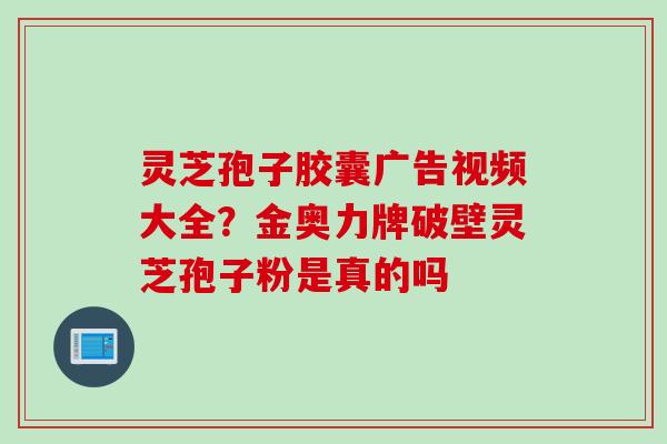 灵芝孢子胶囊广告视频大全？金奥力牌破壁灵芝孢子粉是真的吗