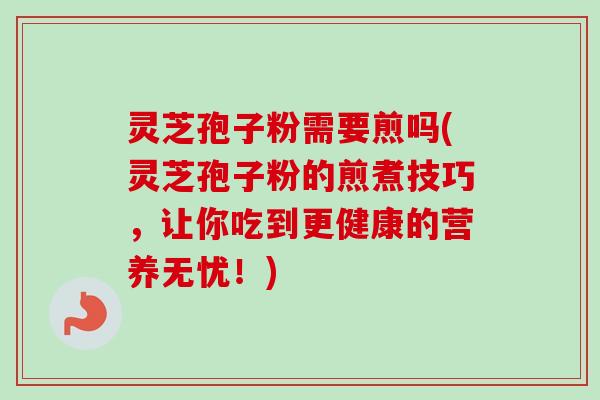 灵芝孢子粉需要煎吗(灵芝孢子粉的煎煮技巧，让你吃到更健康的营养无忧！)