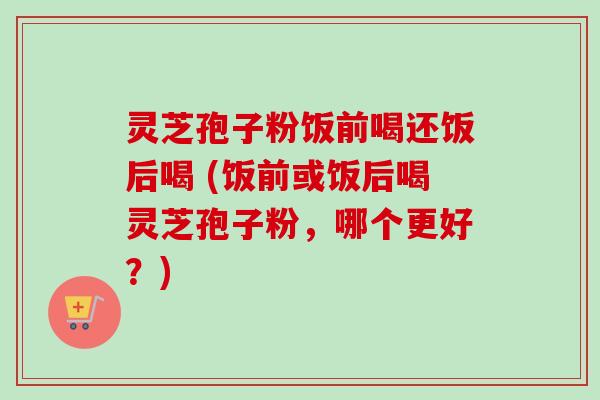 灵芝孢子粉饭前喝还饭后喝 (饭前或饭后喝灵芝孢子粉，哪个更好？)