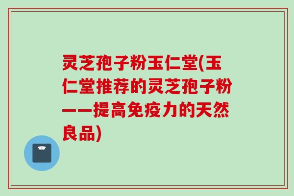 灵芝孢子粉玉仁堂(玉仁堂推荐的灵芝孢子粉——提高免疫力的天然良品)