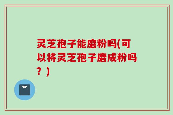 灵芝孢子能磨粉吗(可以将灵芝孢子磨成粉吗？)