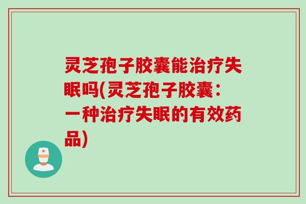灵芝孢子胶囊能治疗失眠吗(灵芝孢子胶囊：一种治疗失眠的有效药品)