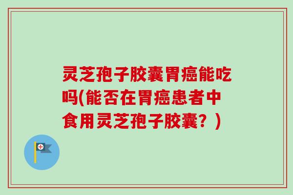 灵芝孢子胶囊胃癌能吃吗(能否在胃癌患者中食用灵芝孢子胶囊？)