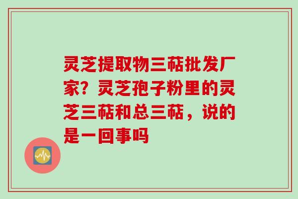 灵芝提取物三萜批发厂家？灵芝孢子粉里的灵芝三萜和总三萜，说的是一回事吗