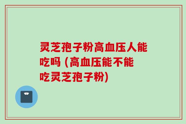 灵芝孢子粉高血压人能吃吗 (高血压能不能吃灵芝孢子粉)