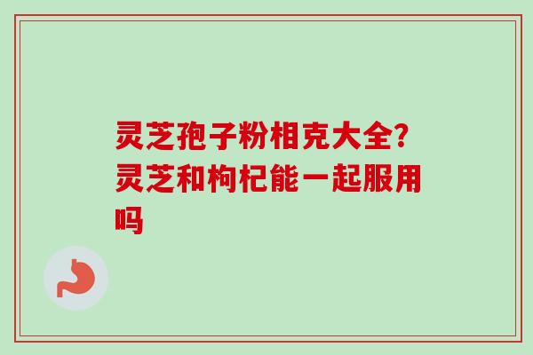 灵芝孢子粉相克大全？灵芝和枸杞能一起服用吗