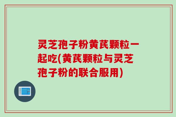 灵芝孢子粉黄芪颗粒一起吃(黄芪颗粒与灵芝孢子粉的联合服用)
