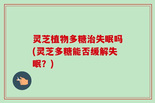 灵芝植物多糖治失眠吗(灵芝多糖能否缓解失眠？)