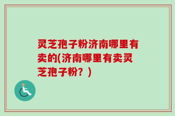 灵芝孢子粉济南哪里有卖的(济南哪里有卖灵芝孢子粉？)