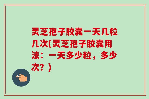 灵芝孢子胶囊一天几粒几次(灵芝孢子胶囊用法：一天多少粒，多少次？)