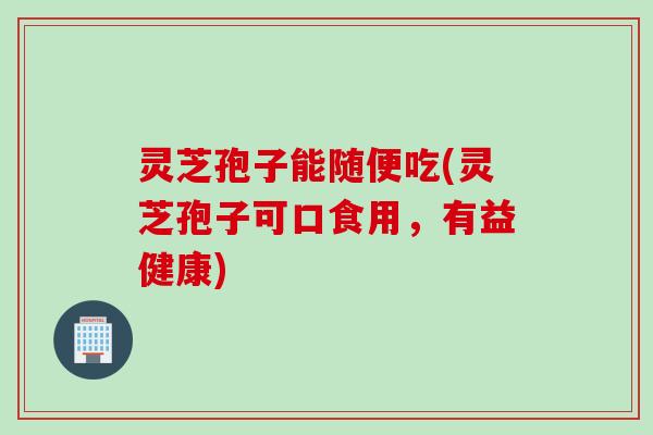 灵芝孢子能随便吃(灵芝孢子可口食用，有益健康)