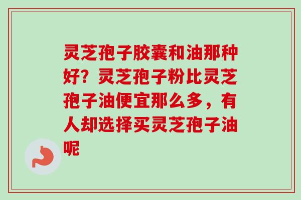 灵芝孢子胶囊和油那种好？灵芝孢子粉比灵芝孢子油便宜那么多，有人却选择买灵芝孢子油呢