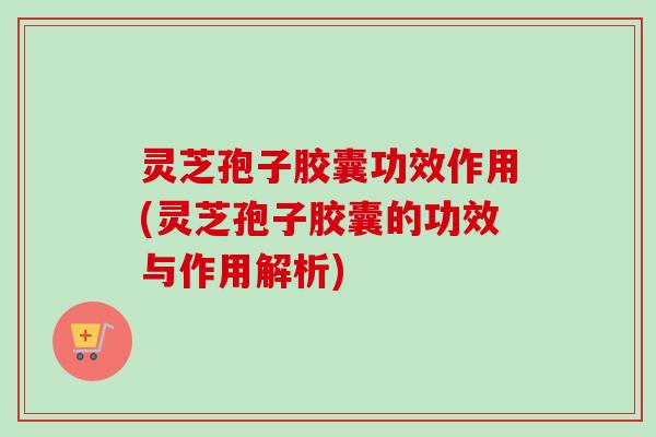 灵芝孢子胶囊功效作用(灵芝孢子胶囊的功效与作用解析)