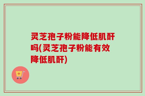 灵芝孢子粉能降低肌酐吗(灵芝孢子粉能有效降低肌酐)