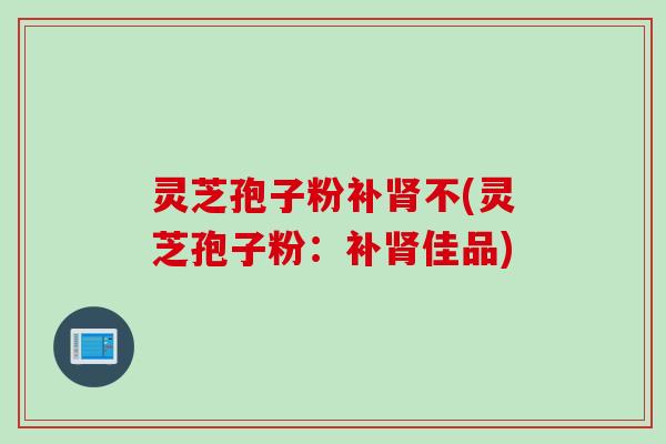 灵芝孢子粉补肾不(灵芝孢子粉：补肾佳品)