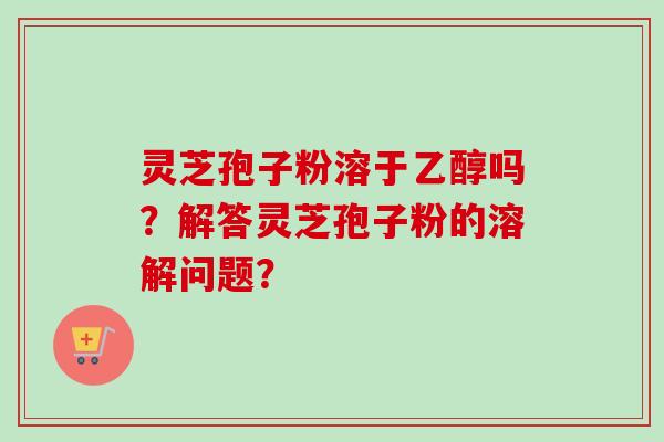 灵芝孢子粉溶于乙醇吗？解答灵芝孢子粉的溶解问题？