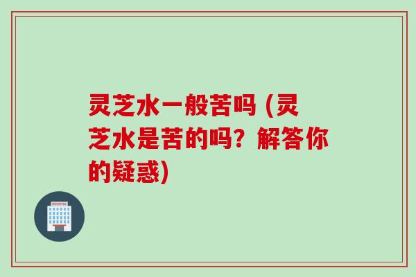 灵芝水一般苦吗 (灵芝水是苦的吗？解答你的疑惑)