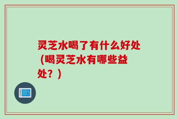 灵芝水喝了有什么好处 (喝灵芝水有哪些益处？)