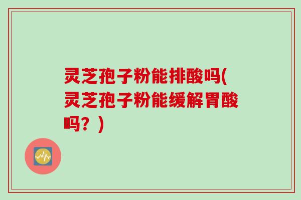 灵芝孢子粉能排酸吗(灵芝孢子粉能缓解胃酸吗？)