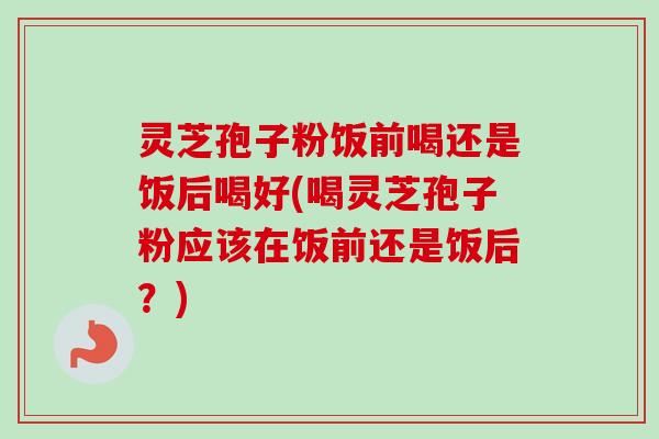 灵芝孢子粉饭前喝还是饭后喝好(喝灵芝孢子粉应该在饭前还是饭后?) 灵芝孢子粉饭前喝还是饭后喝好(喝灵芝孢子粉应该在饭前还是饭后?)