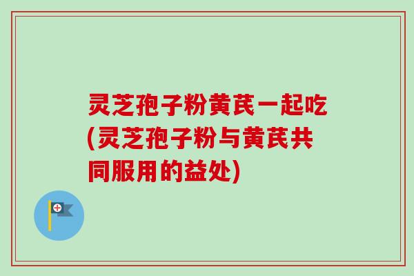 灵芝孢子粉黄芪一起吃(灵芝孢子粉与黄芪共同服用的益处)