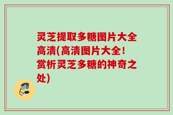 灵芝提取多糖图片大全高清(高清图片大全！赏析灵芝多糖的神奇之处)