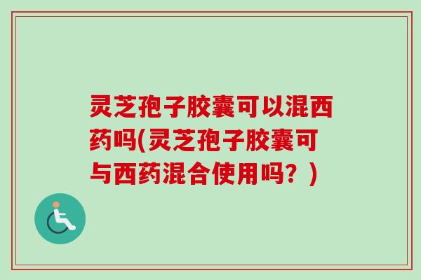 灵芝孢子胶囊可以混西药吗(灵芝孢子胶囊可与西药混合使用吗？)
