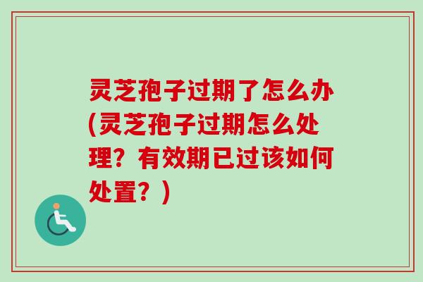 灵芝孢子过期了怎么办(灵芝孢子过期怎么处理？有效期已过该如何处置？)