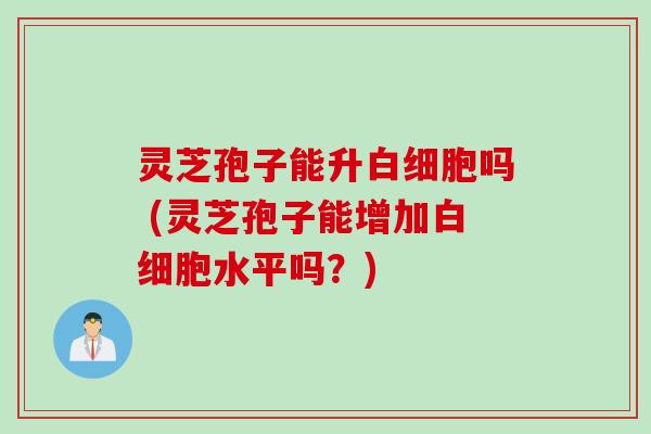 灵芝孢子能升白细胞吗 (灵芝孢子能增加白细胞水平吗？)
