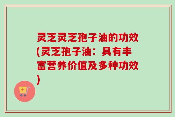灵芝灵芝孢子油的功效(灵芝孢子油：具有丰富营养价值及多种功效)