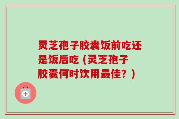 灵芝孢子胶囊饭前吃还是饭后吃 (灵芝孢子胶囊何时饮用最佳？)