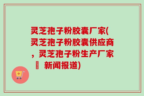 灵芝孢子粉胶囊厂家(灵芝孢子粉胶囊供应商,灵芝孢子粉生产厂家 – 新闻报道) 灵芝孢子粉胶囊厂家(灵芝孢子粉胶囊供应商,灵芝孢子粉生产厂家 – 新闻报道)