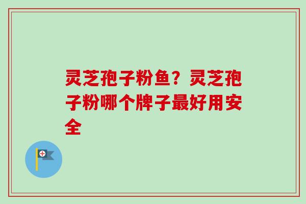 灵芝孢子粉鱼？灵芝孢子粉哪个牌子最好用安全