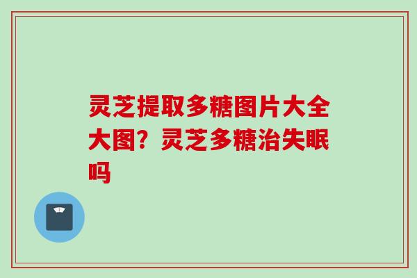灵芝提取多糖图片大全大图？灵芝多糖治失眠吗