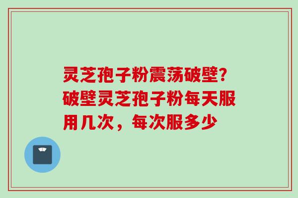 灵芝孢子粉震荡破壁？破壁灵芝孢子粉每天服用几次，每次服多少