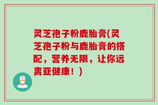 灵芝孢子粉鹿胎膏(灵芝孢子粉与鹿胎膏的搭配，营养无限，让你远离亚健康！)