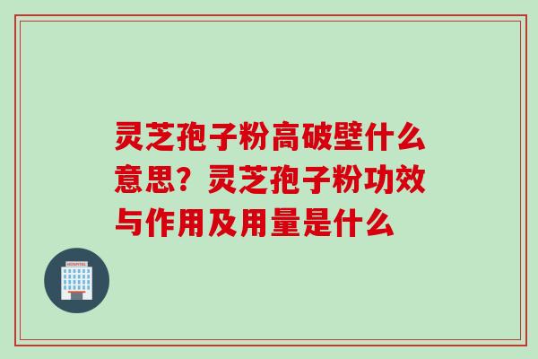 灵芝孢子粉高破壁什么意思？灵芝孢子粉功效与作用及用量是什么
