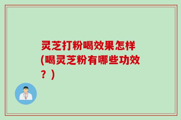 灵芝打粉喝效果怎样 (喝灵芝粉有哪些功效？)