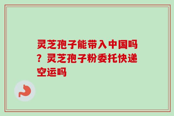 灵芝孢子能带入中国吗？灵芝孢子粉委托快递空运吗