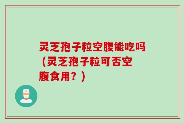 灵芝孢子粒空腹能吃吗 (灵芝孢子粒可否空腹食用？)