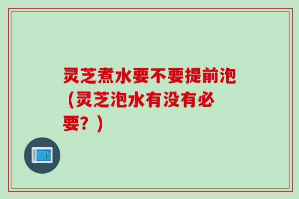 灵芝煮水要不要提前泡 (灵芝泡水有没有必要？)