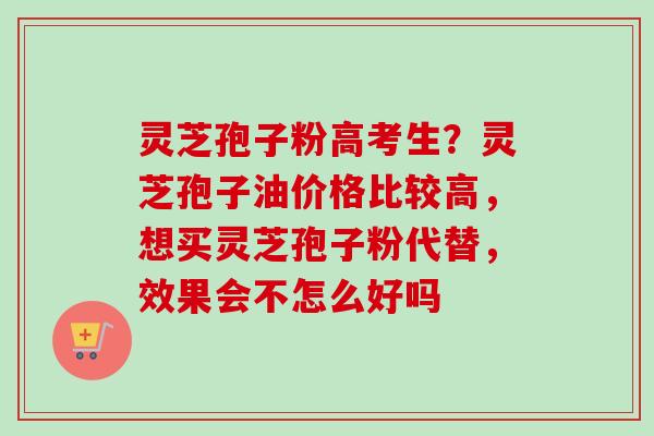 灵芝孢子粉高考生？灵芝孢子油价格比较高，想买灵芝孢子粉代替，效果会不怎么好吗
