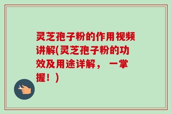灵芝孢子粉的作用视频讲解(灵芝孢子粉的功效及用途详解， 一掌握！)
