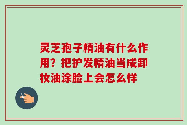 灵芝孢子精油有什么作用？把护发精油当成卸妆油涂脸上会怎么样