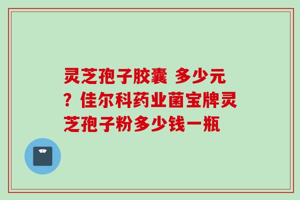 灵芝孢子胶囊 多少元？佳尔科药业菌宝牌灵芝孢子粉多少钱一瓶